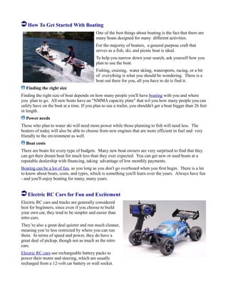 How To Get Started With Boating
One of the best things about boating is the fact that there are
many boats designed for many different activities.
For the majority of boaters, a general purpose craft that
serves as a fish, ski, and picnic boat is ideal.
To help you narrow down your search, ask yourself how you
plan to use the boat.
Fishing, cruising, water skiing, watersports, racing, or a bit
of everything is what you should be wondering. There is a
boat out there for you, all you have to do is find it.
Finding the right size
Finding the right size of boat depends on how many people you'll have boating with you and where
you plan to go. All new boats have an "NMMA capacity plate" that wil you how many people you can
safely have on the boat at a time. If you plan to use a trailer, you shouldn't get a boat bigger than 26 feet
in length.
Power needs
Those who plan to water ski will need more power while those planning to fish will need less. The
boaters of today will also be able to choose from new engines that are more efficient in fuel and very
friendly to the environment as well.
Boat costs
There are boats for every type of budgets. Many new boat owners are very surprised to find that they
can get their dream boat for much less than they ever expected. You can get new or used boats at a
reputable dealership with financing, taking advantage of low monthly payments.
Boating can be a lot of fun, as you long as you don't go overboard when you first begin. There is a lot
to know about boats, costs, and types, which is something you'll learn over the years. Always have fun
- and you'll enjoy boating for many, many years.
Electric RC Cars for Fun and Excitement
Electric RC cars and trucks are generally considered
best for beginners, since even if you choose to build
your own car, they tend to be simpler and easier than
nitro cars.
They’re also a great deal quieter and run much cleaner,
meaning you’re less restricted by where you can run
them. In terms of speed and power, they do have a
great deal of pickup, though not as much as the nitro
cars.
Electric RC cars use rechargeable battery packs to
power their motor and steering, which are usually
recharged from a 12-volt car battery or wall socket.
 