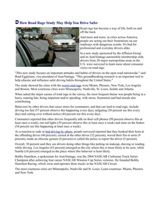 How Road Rage Study May Help You Drive Safer
Road rage has become a way of life, both on and
off the track.
And more and more, in cities across America,
people are acting out their frustrations on our
roadways with dangerous results. It's bad for
professional and everyday drivers alike.
In a new study sponsored by the Affinion Group
and its AutoVantage automobile membership club,
drivers from 20 major metropolitan areas in the
U.S. were surveyed to learn more about consumer
views on road rage.
"This new study focuses on important attitudes and habits of drivers on the open road nationwide," said
Brad Eggleston, vice president of AutoVantage. "This groundbreaking research is an important tool to
help educate and influence safer driving habits throughout the United States."
The study showed the cities with the worst road rage were Miami, Phoenix, New York, Los Angeles
and Boston. Most courteous cities were Minneapolis, Nashville, St. Louis, Seattle and Atlanta.
When asked the major causes of road rage in the survey, the most frequent theme was people being in a
hurry, running late, being impatient and/or speeding, with stress, frustration and bad moods also
contributing.
Behaviors by other drivers that cause stress for commuters, and that can lead to road rage, include
driving too fast (57 percent observe this happening every day), tailgating (50 percent see this every
day) and cutting over without notice (44 percent see this every day).
Commuters reported that other drivers frequently talk on their cell phones (98 percent observe this at
least once a week), run red lights (59 percent observe this at least once a week) and slam on the brakes
(54 percent see this happening at least once a week).
As a reaction to rude or bad driving by others, people surveyed reported that they honked their horn at
the offending driver (40 percent), cursed at the other driver (32 percent), waved their fist or arms (9
percent), made an obscene gesture (8 percent) or called the police to report the driver (5 percent).
Overall, 30 percent said they see drivers doing other things like putting on makeup, shaving or reading
while driving. Los Angeles (43 percent) emerged as the city where this is most likely to be seen, while
Seattle (18 percent) emerged as the place where this behavior is least likely.
Bobby Hamilton, a spokesman for AutoVantage, was the 2004 NASCAR Craftsman Truck Series
Champion after achieving four career NASCAR Winston Cup Series victories. He founded Bobby
Hamilton Racing, which owns and operates three trucks in the NASCAR Circuit.
The most courteous cities are Minneapolis, Nashville and St. Louis. Least courteous: Miami, Phoenix
and New York.
 