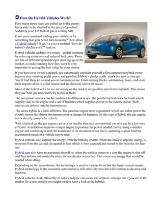 How Do Hybrid Vehicles Work?
How many times have you pulled up to the pumps
lately only to be shocked at the price of gasoline?
Suddenly your $25 tank of gas is costing $40.
Have you considered trading your vehicle in for
something that gets better fuel economy? How about
a Hybrid vehicle? If you’ve ever wondered “how do
hybrid vehicles work?” read on.
Hybrid vehicles address two issues – global warming
by reducing emissions and reduced fuel costs. There
are lots of different hybrid designs showing up on the
market, so understanding how they work is very
important to getting the best value for your money.
If you have ever owned a moped, you can proudly consider yourself a first generation hybrid owner
because they combine pedal power and gasoline. Hybrid vehicles really aren’t that new a concept.
You’ll find them all around you in commercial use. Giant mining trucks, submarines, buses, and even
train engines all have a fuel source and an electrical source of power.
Most of the hybrid vehicles we are seeing on the market are gasoline and electric hybrids. This means
they use both gas and electricity to power them.
The two power sources can be combined in different ways. The parallel hybrid has a fuel tank which
supplies fuel to the engine and a set of batteries which supplies power to the electric motor. Both
sources are able to turn the transmission.
The series hybrid is a little different. The gasoline engine turns a generator which can either power the
electric motor that drives the transmission or charge the batteries. In this type of hybrid the gas engine
never directly powers the vehicle.
With a hybrid car the gas engine can be a lot smaller than in a conventional car so it can be a lot more
efficient. Acceleration requires a larger engine to produce the power needed, but by using a smaller
engine and combining it with the assistance of an electrical motor that is operating at peak load the
acceleration needs of a vehicle can be met.
Hybrid vehicles also capture the energy from the braking system. When the brake is applied, energy is
removed from the car and dissipated as heat which is then captured and stored in the batteries for later
use.
Hybrid cars also have an automatic shutoff, so when the vehicle comes to a stop the engine is shut off
and then restarts automatically when the accelerator is touched. This conserves energy that would be
wasted when idling.
Depending on the manufacture, the technology is used in various forms but the basics remain simple.
Hybrid technology in the consumer auto market is still relatively new but will continue to develop and
improve.
Hybrid vehicles work efficiently to reduce tailpipe emissions and improve mileage. So if you are in the
market for a new vehicle you might want to have a look at the hybrids.
 