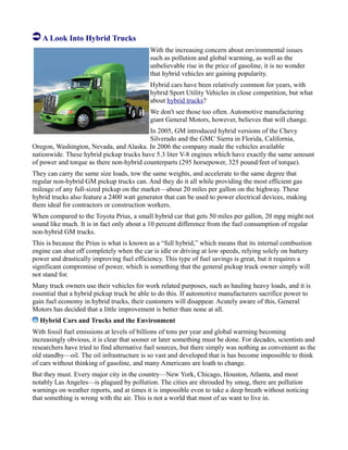 A Look Into Hybrid Trucks
With the increasing concern about environmental issues
such as pollution and global warming, as well as the
unbelievable rise in the price of gasoline, it is no wonder
that hybrid vehicles are gaining popularity.
Hybrid cars have been relatively common for years, with
hybrid Sport Utility Vehicles in close competition, but what
about hybrid trucks?
We don't see those too often. Automotive manufacturing
giant General Motors, however, believes that will change.
In 2005, GM introduced hybrid versions of the Chevy
Silverado and the GMC Sierra in Florida, California,
Oregon, Washington, Nevada, and Alaska. In 2006 the company made the vehicles available
nationwide. These hybrid pickup trucks have 5.3 liter V-8 engines which have exactly the same amount
of power and torque as there non-hybrid counterparts (295 horsepower, 325 pound/feet of torque).
They can carry the same size loads, tow the same weights, and accelerate to the same degree that
regular non-hybrid GM pickup trucks can. And they do it all while providing the most efficient gas
mileage of any full-sized pickup on the market—about 20 miles per gallon on the highway. These
hybrid trucks also feature a 2400 watt generator that can be used to power electrical devices, making
them ideal for contractors or construction workers.
When compared to the Toyota Prius, a small hybrid car that gets 50 miles per gallon, 20 mpg might not
sound like much. It is in fact only about a 10 percent difference from the fuel consumption of regular
non-hybrid GM trucks.
This is because the Prius is what is known as a “full hybrid,” which means that its internal combustion
engine can shut off completely when the car is idle or driving at low speeds, relying solely on battery
power and drastically improving fuel efficiency. This type of fuel savings is great, but it requires a
significant compromise of power, which is something that the general pickup truck owner simply will
not stand for.
Many truck owners use their vehicles for work related purposes, such as hauling heavy loads, and it is
essential that a hybrid pickup truck be able to do this. If automotive manufacturers sacrifice power to
gain fuel economy in hybrid trucks, their customers will disappear. Acutely aware of this, General
Motors has decided that a little improvement is better than none at all.
Hybrid Cars and Trucks and the Environment
With fossil fuel emissions at levels of billions of tons per year and global warming becoming
increasingly obvious, it is clear that sooner or later something must be done. For decades, scientists and
researchers have tried to find alternative fuel sources, but there simply was nothing as convenient as the
old standby—oil. The oil infrastructure is so vast and developed that is has become impossible to think
of cars without thinking of gasoline, and many Americans are loath to change.
But they must. Every major city in the country—New York, Chicago, Houston, Atlanta, and most
notably Las Angeles—is plagued by pollution. The cities are shrouded by smog, there are pollution
warnings on weather reports, and at times it is impossible even to take a deep breath without noticing
that something is wrong with the air. This is not a world that most of us want to live in.
 