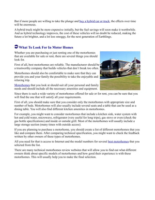 But if more people are willing to take the plunge and buy a hybrid car or truck, the effects over time
will be enormous.
A hybrid truck might be more expensive initially, but the fuel savings will soon make it worthwhile.
And as hybrid technology improves, the cost of these vehicles will no doubt be reduced, making the
future a lot brighter, and a lot less smoggy, for the next generation of Earthlings.
What To Look For In Motor Homes
Whether you are purchasing or just renting one of the motorhomes
that are available for sale or rent, there are several things you should
look for.
First of all, best motorhomes are reliable. The manufacturer should be
a trustworthy company that builds vehicles that don’t break too often.
Motorhomes should also be comfortable to make sure that they can
provide you and your family the possibility to take the enjoyable and
relaxing trip.
Motorhomes that you look at should suit all your personal and family
needs and should include all the necessary amenities and equipment.
Since there is such a wide variety of motorhomes offered for sale or for rent, you can be sure that you
will find the one that will satisfy all your requirements.
First of all, you should make sure that you consider only the motorhomes with appropriate size and
number of beds. Motorhomes will also usually include several seats and a table that can be used as a
dining table. You will also find different kitchen amenities in motorhomes.
For example, you might want to consider motorhomes that include a kitchen sink, water system with
hot and cold water, microwave, refrigerator (very useful for long trips), gas stove or oven (check the
gas bottle specifications) and inside or outside grill. Most of the motorhomes will usually include a
large storage section (many times with outside access).
If you are planning to purchase a motorhome, you should create a list of different motorhomes that you
like and compare them. After comparing technical specification, you might want to check the feedback
written by other owners of these types of motorhomes.
All you need for that is access to Internet and the model numbers for several best motorhomes that you
selected from the list.
There are many technical motorhomes review websites that will allow you to find out what different
owners think about specific models of motorhomes and how good their experience is with these
motorhomes. This will usually help you to make the final selection.
 