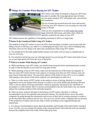 Things To Consider When Buying An ATV Trailer
ATV trailer is the mode of transport to drag your ATV from
one place to another. By using appropriate type of trailer,
one can easily transport ATV with proper care, convenience,
and expediency.
The use of trailer has lessened down the stress and anxiety
of moving your ATV whenever you are going on a trip with
family or friends.
There are few components in an ATV trailer like trailer
hitch, hitch ball, ball mount, and safety chain which are
specially created for the safety of your ATV.
ATV trailers possess the capability of transporting maximum 6 ATVs at a single time.
Points To Be Considered While Using ATV Trailers
The method of using ATV trailers to move the ATVs from one place to another is not an easy task like
riding a bicycle or driving a car, rather it is a challenging driving if your way is full of changing lanes.
Therefore, there are few things to be taken into consideration while using ATV trailers.
a - You should not hit the brake pedal harshly because your trailer will not cease as expeditiously as
your car will cease.
b - You should avoid driving your car with high speed if you are having ATV trailer at the back of your
car as your high speed will worse the sway of the trailer.
What to Consider While Buying ATV trailers
a - While purchasing a new ATV trailer, you should always keep the below-mentioned points in mind
in order to take the benefit of your trailer for long span of time.
b - While planning to buy an ATV trailer, make sure the load and size of the trailer are adequate, as
there are some ATV trailers that have the capacity of carrying more than one ATV whereas some can
carry heavier loads than others. The maximum capacity of the trailer to carry ATVs is six in number.
After getting a clear picture of the trailer required, you should place an order for it.
c - There is a wide variety of ATV trailers in the market in terms of pricing, therefore it is always
suggested to survey the market before buying it in order to save some dollars and should get the best.
There is also an option of buying used trailers, which are generally advertised in the classifieds of
newspapers or on the Internet. But it is always recommended to buy the fresh trailers else you should
analyze the working condition of the old trailer properly.
d - There are many websites that deal in the business of ATV trailers, therefore, it is always
recommended to go for the reputable and renowned websites. You should always survey the online
companies by going through the testimonials and reviews of their old or existing customers in order to
get the idea about their products and services. You can even visit the online companies that are devoted
in the production of trailers and can also order a trailer according to your suggested design and
requirement.
e - It is always recommended to ensure about the durability and strength of the trailer before starting it
to use. For this, you can examine the quality of the structural beams with which the axles are attached
because the complete load of the trailer will be held up by them.
 