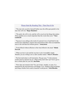 Please Start By Reading This - Then Pass It On
- "The man who can drive himself further once the effort gets painful is the
man who will win." Roger Bannister
- "The spirit, the will to win, and the will to excel are the things that endure.
These qualities are so much important than the events that occur." Vince
Lombardi
- "Success in our calling is the result of a person's love of and belief in the
work he has undertaken. Earnest and conscientious labor often accomplishes
more in the end than the brilliant genius." Anonymous
- "Food offered without affection is like food offered to the dead." Hindu
Proverb
- "What you have to do and the way have to do it incredibly simple.
Whether you are willing to do it, that's another matter." Peter F. Drucker
- The best motivation is self motivation. The guy says, "I wish someone
would come by and turn me on." What if they don't show up? You've got to
have a better plan for your life. Jim Rohn
- "How does one measure time? No, not in days, months, or years. It is
measured by the most precious of all things: Love. Without which all beings
and things whether brave and/or beautiful would perish." Irish Blesshin
 