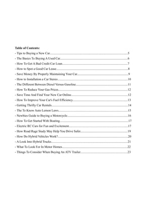 Table of Contents:
- Tips to Buying a New Car...................................................................................................5
- The Basics To Buying A Used Car......................................................................................6
- How To Get A Bad Credit Car Loan...................................................................................7
- How to Spot a Good Car Lease...........................................................................................8
- Save Money By Properly Maintaining Your Car.................................................................9
- How to Installation a Car Stereo.........................................................................................10
- The Different Between Diesel Versus Gasoline..................................................................11
- How To Reduce Your Gas Prices........................................................................................12
- Save Time And Find Your New Car Online........................................................................12
- How To Improve Your Car's Fuel Efficiency......................................................................13
- Getting Thrifty Car Rentals.................................................................................................14
- The To Know Auto Lemon Laws........................................................................................15
- Newbies Guide to Buying a Motorcycle.............................................................................16
- How To Get Started With Boating.......................................................................................17
- Electric RC Cars for Fun and Excitement...........................................................................17
- How Road Rage Study May Help You Drive Safer............................................................19
- How Do Hybrid Vehicles Work?.........................................................................................20
- A Look Into Hybrid Trucks.................................................................................................21
- What To Look For In Motor Homes...................................................................................22
- Things To Consider When Buying An ATV Trailer............................................................23
 