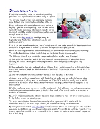 Tips to Buying a New Car
Everyone wants to buy a new car apart from providing
pleasure it also improves the standard of living of a person.
The growing models of new cars are making more and
more difficult for a person to choose the best of the lot.
Firstly understand which one is better for you leasing or
buying. If you are planning to buy a new car soon update
yourself with the automated information available on the
internet. It would be a better option if you purchase your car
through a new car dealer.
The best time to buy a new car would probably be
September and October this is the time when the new
models cars arrive.
Even if you have already decided the type of vehicle you will buy, make yourself 100% confident about
the vehicle. A buyer is said to be in a key position during the entire buying process.
Hence it is very important to be well informed about the product even before entering into dealership.
You need to keep in mind certain points before you buy the car from a new car dealer.
The following tips will help you to take proper decision before you buy your dream car.
1) How much can you afford: This is the most important decision you need to make even before
selecting the vehicle. Money plays a very important role hence analyzing your budget is very
important.
2) Shop and get the best rates and models from different dealers and compare them to find out the best
which suits you. Also check out for information on the internet regarding the features and the prices of
new vehicles.
3) Find out whether the amounts quoted are before or after the rebate is deducted.
4) Order a new car if you are not happy with the dealers lot. Make sure you make the best decision
even though there is a delay. You can also bargain by 10% to 20% as dealers usually tend to add his
incentives in the invoice price. Always remember that the dealer pays the factory invoice price to the
manufacturer.
5) While purchasing a new car always consider an alternative fuel vehicle as your main commuting car.
Another important consideration would be to check how much of the vehicle can be recycled once it
has lived its usefulness.
6) Always be cautious about the add-ons the dealer might force you to buy. They are specially designed
by the dealers to earn that extra income.
7) Always remember that the manufacturer usually offers a guarantee of 36 months with the
automobile. However the dealer might defraud you to buy the warranty you already have.
8) Finally remember that all new car dealers are not scammers. Out of one million people who work for
dealership most of them are honest, hardworking and reliable. You need to do a little car research if you
want to get the best possible car at a reasonable price. If you are not happy with the dealer’s lot you are
free to walk away.
 