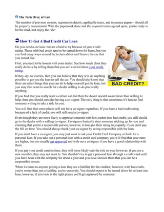 The Turn Over, at Last
The number of previous owners, registration details, applicable taxes, and insurance papers - should all
be properly documented. With the paperwork done and the payment terms agreed upon, you're ready to
hit the road, and enjoy the ride!
How To Get A Bad Credit Car Loan
Do you need a car loan, but are afraid to try because of your credit
rating. Those with bad credit tend to be turned down for loans, but you
can find many ways around the technicalities and finance the car that
you would like.
First, you need to be honest with your dealer. See how much clout they
really do have by telling them that you are worried about your credit
rating.
If they say no worries, then you can believe that they will do anything
possible to get you the loan to sell the car. You should also know that
there are other things that you can do to help yourself get the loan, but
you may first want to search for a dealer willing to do practically
anything.
If you find that you really want a certain car, but then the dealer doesn't sound more than willing to
help, then you should consider having a co-signer. The only thing is that sometimes it's hard to find
someone willing to take a risk for you.
You will find that some places will ask for a co-signer regardless. If you have a bad credit rating
because of a lack of credit, you will still need a co-signer.
Even though they are more likely to approve someone with low, rather than bad credit, you still should
go to the dealer with a willing co-signer. Co-signers basically state someone sticking up for you and
claiming that you're a responsible person, however, it does put their rating in jeopardy if you don't pay
the bill on time. You should always thank your co-signer by acting responsible with the loan.
If you don't have a co-signer, you may just want to ask your Credit Card Company or bank for a
personal loan. If you take out a personal loan with a credit card company you will find that your rates
are higher, but you usually get approved and with out a co-signer if you have a good relationship with
them.
If you pay your credit card on time, they will more likely take the risk on you, however, if you are a
new member, they may not want to. You shouldn't try to get a personal loan through a credit card until
you have been with the company for about a year and you have showed them that you can be a
responsible person.
When it comes to anyone getting a loan they are a liability for the creditor, however, with bad credit,
you're worse than just a liability, you're unworthy. You should expect to be turned down for at least one
loan; however, if you look in the right places you'll get approved by someone.
 