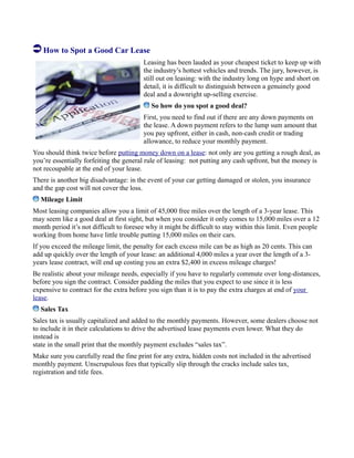 How to Spot a Good Car Lease
Leasing has been lauded as your cheapest ticket to keep up with
the industry’s hottest vehicles and trends. The jury, however, is
still out on leasing: with the industry long on hype and short on
detail, it is difficult to distinguish between a genuinely good
deal and a downright up-selling exercise.
So how do you spot a good deal?
First, you need to find out if there are any down payments on
the lease. A down payment refers to the lump sum amount that
you pay upfront, either in cash, non-cash credit or trading
allowance, to reduce your monthly payment.
You should think twice before putting money down on a lease: not only are you getting a rough deal, as
you’re essentially forfeiting the general rule of leasing: not putting any cash upfront, but the money is
not recoupable at the end of your lease.
There is another big disadvantage: in the event of your car getting damaged or stolen, you insurance
and the gap cost will not cover the loss.
Mileage Limit
Most leasing companies allow you a limit of 45,000 free miles over the length of a 3-year lease. This
may seem like a good deal at first sight, but when you consider it only comes to 15,000 miles over a 12
month period it’s not difficult to foresee why it might be difficult to stay within this limit. Even people
working from home have little trouble putting 15,000 miles on their cars.
If you exceed the mileage limit, the penalty for each excess mile can be as high as 20 cents. This can
add up quickly over the length of your lease: an additional 4,000 miles a year over the length of a 3-
years lease contract, will end up costing you an extra $2,400 in excess mileage charges!
Be realistic about your mileage needs, especially if you have to regularly commute over long-distances,
before you sign the contract. Consider padding the miles that you expect to use since it is less
expensive to contract for the extra before you sign than it is to pay the extra charges at end of your
lease.
Sales Tax
Sales tax is usually capitalized and added to the monthly payments. However, some dealers choose not
to include it in their calculations to drive the advertised lease payments even lower. What they do
instead is
state in the small print that the monthly payment excludes “sales tax”.
Make sure you carefully read the fine print for any extra, hidden costs not included in the advertised
monthly payment. Unscrupulous fees that typically slip through the cracks include sales tax,
registration and title fees.
 