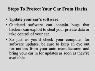 Steps To Protect Your Car From Hacks
• Update your car’s software
• Outdated software can contain bugs that
hackers can exploit to steal your private data or
take control of your car.
• So just as you’d check your computer for
software updates, be sure to keep an eye out
for notices from your auto manufacturer, and
bring your car in for updates as soon as they’re
available.
 