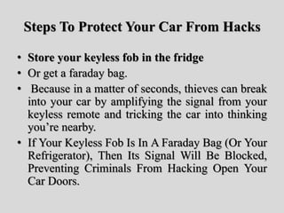 Steps To Protect Your Car From Hacks
• Store your keyless fob in the fridge
• Or get a faraday bag.
• Because in a matter of seconds, thieves can break
into your car by amplifying the signal from your
keyless remote and tricking the car into thinking
you’re nearby.
• If Your Keyless Fob Is In A Faraday Bag (Or Your
Refrigerator), Then Its Signal Will Be Blocked,
Preventing Criminals From Hacking Open Your
Car Doors.
 
