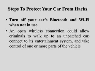 Steps To Protect Your Car From Hacks
• Turn off your car’s Bluetooth and Wi-Fi
when not in use
• An open wireless connection could allow
criminals to walk up to an unpatched car,
connect to its entertainment system, and take
control of one or more parts of the vehicle
 