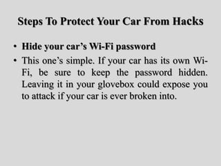 Steps To Protect Your Car From Hacks
• Hide your car’s Wi-Fi password
• This one’s simple. If your car has its own Wi-
Fi, be sure to keep the password hidden.
Leaving it in your glovebox could expose you
to attack if your car is ever broken into.
 