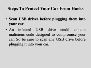 Steps To Protect Your Car From Hacks
• Scan USB drives before plugging them into
your car
• An infected USB drive could contain
malicious code designed to compromise your
car. So be sure to scan any USB drive before
plugging it into your car.
 