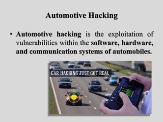 Automotive Hacking
• Automotive hacking is the exploitation of
vulnerabilities within the software, hardware,
and communication systems of automobiles.
 