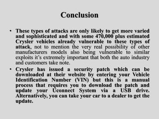 Conclusion
• These types of attacks are only likely to get more varied
and sophisticated and with some 470,000 plus estimated
Crysler vehicles already vulnerable to these types of
attack, not to mention the very real possibility of other
manufacturers models also being vulnerable to similar
exploits it’s extremely important that both the auto industry
and customers take note.
• Crysler has issued a security patch which can be
downloaded at their website by entering your Vehicle
Identification Number (VIN) but this is a manual
process that requires you to download the patch and
update your Uconnect System via a USB drive.
Alternatively, you can take your car to a dealer to get the
update.
 