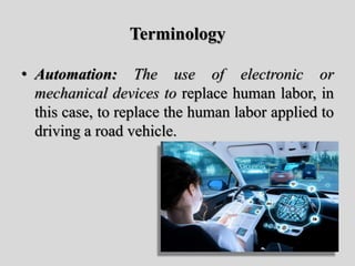 Terminology
• Automation: The use of electronic or
mechanical devices to replace human labor, in
this case, to replace the human labor applied to
driving a road vehicle.
 