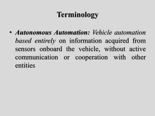 Terminology
• Autonomous Automation: Vehicle automation
based entirely on information acquired from
sensors onboard the vehicle, without active
communication or cooperation with other
entities
 