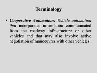 Terminology
• Cooperative Automation: Vehicle automation
that incorporates information communicated
from the roadway infrastructure or other
vehicles and that may also involve active
negotiation of manoeuvres with other vehicles.
 