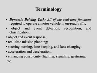 Terminology
• Dynamic Driving Task: All of the real-time functions
required to operate a motor vehicle in on-road traffic
• object and event detection, recognition, and
classiﬁcation;
• object and event response;
• real-time mission planning;
• steering, turning, lane keeping, and lane changing;
• acceleration and deceleration;
• enhancing conspicuity (lighting, signaling, gesturing,
etc.
 