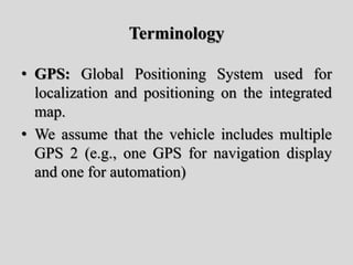Terminology
• GPS: Global Positioning System used for
localization and positioning on the integrated
map.
• We assume that the vehicle includes multiple
GPS 2 (e.g., one GPS for navigation display
and one for automation)
 