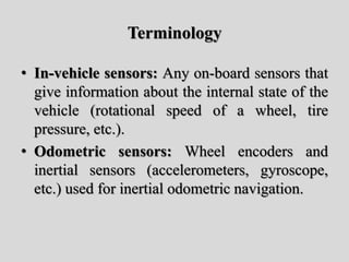 Terminology
• In-vehicle sensors: Any on-board sensors that
give information about the internal state of the
vehicle (rotational speed of a wheel, tire
pressure, etc.).
• Odometric sensors: Wheel encoders and
inertial sensors (accelerometers, gyroscope,
etc.) used for inertial odometric navigation.
 