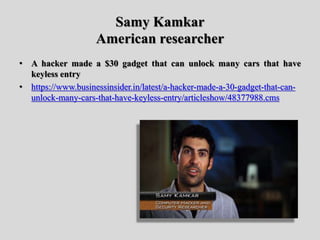 Samy Kamkar
American researcher
• A hacker made a $30 gadget that can unlock many cars that have
keyless entry
• https://www.businessinsider.in/latest/a-hacker-made-a-30-gadget-that-can-
unlock-many-cars-that-have-keyless-entry/articleshow/48377988.cms
 