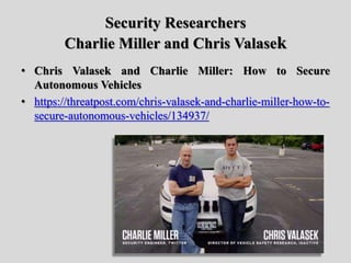 Security Researchers
Charlie Miller and Chris Valasek
• Chris Valasek and Charlie Miller: How to Secure
Autonomous Vehicles
• https://threatpost.com/chris-valasek-and-charlie-miller-how-to-
secure-autonomous-vehicles/134937/
 