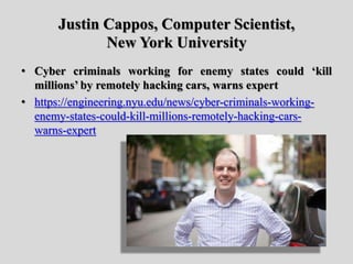 Justin Cappos, Computer Scientist,
New York University
• Cyber criminals working for enemy states could ‘kill
millions’ by remotely hacking cars, warns expert
• https://engineering.nyu.edu/news/cyber-criminals-working-
enemy-states-could-kill-millions-remotely-hacking-cars-
warns-expert
 