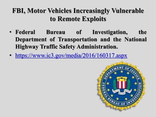 FBI, Motor Vehicles Increasingly Vulnerable
to Remote Exploits
• Federal Bureau of Investigation, the
Department of Transportation and the National
Highway Traffic Safety Administration.
• https://www.ic3.gov/media/2016/160317.aspx
 