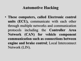Automotive Hacking
• These computers, called Electronic control
units (ECU), communicate with each other
through multiple networks and communication
protocols including the Controller Area
Network (CAN) for vehicle component
communication such as connections between
engine and brake control; Local Interconnect
Network (LIN).
 