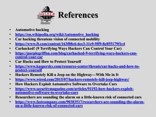 References
• Automotive hacking
• https://en.wikipedia.org/wiki/Automotive_hacking
• Car hacking threatens vision of connected mobility
• https://www.ft.com/content/163f08c6-6ce3-11e9-9ff9-8c855179f1c4
• Carhacked! (9 Terrifying Ways Hackers Can Control Your Car)
• https://purplegriffon.com/blog/carhacked-9-terrifying-ways-hackers-can-
control-your-car
• Car Hacks and How to Protect Yourself
• https://www.kaspersky.com/resource-center/threats/car-hacks-and-how-to-
protect-yourself
• Hackers Remotely Kill a Jeep on the Highway—With Me in It
• https://www.wired.com/2015/07/hackers-remotely-kill-jeep-highway/
• How Hackers Exploit Automotive Software to Overtake Cars
• https://www.securitymagazine.com/articles/91192-how-hackers-exploit-
automotive-software-to-overtake-cars
• Researchers are sounding the alarm on a little-known risk of connected cars
• https://www.fastcompany.com/90383517/researchers-are-sounding-the-alarm-
on-a-little-known-risk-of-connected-cars
 