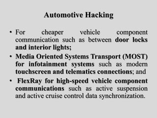 Automotive Hacking
• For cheaper vehicle component
communication such as between door locks
and interior lights;
• Media Oriented Systems Transport (MOST)
for infotainment systems such as modern
touchscreen and telematics connections; and
• FlexRay for high-speed vehicle component
communications such as active suspension
and active cruise control data synchronization.
 