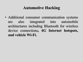 Automotive Hacking
• Additional consumer communication systems
are also integrated into automobile
architectures including Bluetooth for wireless
device connections, 4G Internet hotspots,
and vehicle Wi-Fi.
 