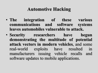 Automotive Hacking
• The integration of these various
communications and software systems
leaves automobiles vulnerable to attack.
• Security researchers have begun
demonstrating the multitude of potential
attack vectors in modern vehicles, and some
real-world exploits have resulted in
manufacturers issuing vehicle recalls and
software updates to mobile applications.
 