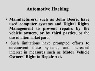 Automotive Hacking
• Manufacturers, such as John Deere, have
used computer systems and Digital Rights
Management to prevent repairs by the
vehicle owners, or by third parties, or the
use of aftermarket parts.
• Such limitations have prompted efforts to
circumvent these systems, and increased
interest in measures such as Motor Vehicle
Owners' Right to Repair Act.
 