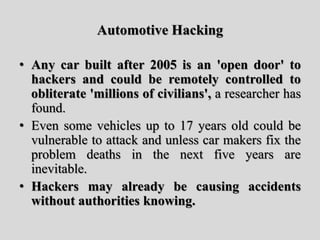 Automotive Hacking
• Any car built after 2005 is an 'open door' to
hackers and could be remotely controlled to
obliterate 'millions of civilians', a researcher has
found.
• Even some vehicles up to 17 years old could be
vulnerable to attack and unless car makers fix the
problem deaths in the next five years are
inevitable.
• Hackers may already be causing accidents
without authorities knowing.
 