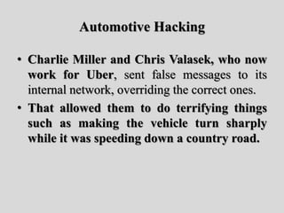 Automotive Hacking
• Charlie Miller and Chris Valasek, who now
work for Uber, sent false messages to its
internal network, overriding the correct ones.
• That allowed them to do terrifying things
such as making the vehicle turn sharply
while it was speeding down a country road.
 
