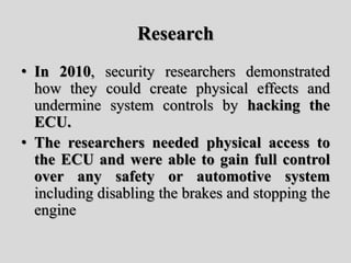 Research
• In 2010, security researchers demonstrated
how they could create physical effects and
undermine system controls by hacking the
ECU.
• The researchers needed physical access to
the ECU and were able to gain full control
over any safety or automotive system
including disabling the brakes and stopping the
engine
 