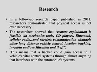 Research
• In a follow-up research paper published in 2011,
researchers demonstrated that physical access is not
even necessary.
• The researchers showed that “remote exploitation is
feasible via mechanics tools, CD players, Bluetooth,
cellular radio...and wireless communication channels
allow long distance vehicle control, location tracking,
in-cabin audio exfiltration and theft”.
• This means that a hacker could gain access to a
vehicle's vital control systems through almost anything
that interfaces with the automobile's systems.
 