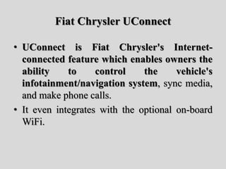 Fiat Chrysler UConnect
• UConnect is Fiat Chrysler's Internet-
connected feature which enables owners the
ability to control the vehicle's
infotainment/navigation system, sync media,
and make phone calls.
• It even integrates with the optional on-board
WiFi.
 