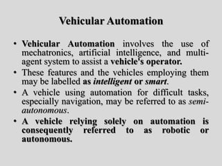 Vehicular Automation
• Vehicular Automation involves the use of
mechatronics, artificial intelligence, and multi-
agent system to assist a vehicle's operator.
• These features and the vehicles employing them
may be labelled as intelligent or smart.
• A vehicle using automation for difficult tasks,
especially navigation, may be referred to as semi-
autonomous.
• A vehicle relying solely on automation is
consequently referred to as robotic or
autonomous.
 