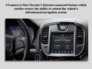 UConnect is Fiat Chrysler's Internet-connected feature which
enables owners the ability to control the vehicle's
infotainment/navigation system
 