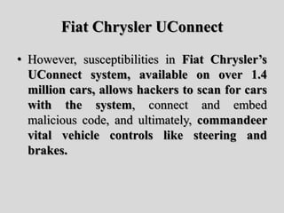 Fiat Chrysler UConnect
• However, susceptibilities in Fiat Chrysler’s
UConnect system, available on over 1.4
million cars, allows hackers to scan for cars
with the system, connect and embed
malicious code, and ultimately, commandeer
vital vehicle controls like steering and
brakes.
 