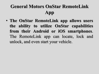General Motors OnStar RemoteLink
App
• The OnStar RemoteLink app allows users
the ability to utilize OnStar capabilities
from their Android or iOS smartphones.
The RemoteLink app can locate, lock and
unlock, and even start your vehicle.
 