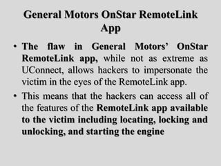 General Motors OnStar RemoteLink
App
• The flaw in General Motors’ OnStar
RemoteLink app, while not as extreme as
UConnect, allows hackers to impersonate the
victim in the eyes of the RemoteLink app.
• This means that the hackers can access all of
the features of the RemoteLink app available
to the victim including locating, locking and
unlocking, and starting the engine
 