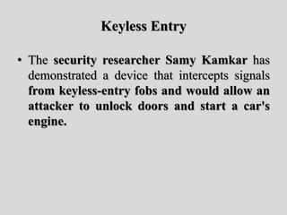 Keyless Entry
• The security researcher Samy Kamkar has
demonstrated a device that intercepts signals
from keyless-entry fobs and would allow an
attacker to unlock doors and start a car's
engine.
 
