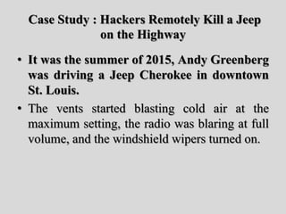 Case Study : Hackers Remotely Kill a Jeep
on the Highway
• It was the summer of 2015, Andy Greenberg
was driving a Jeep Cherokee in downtown
St. Louis.
• The vents started blasting cold air at the
maximum setting, the radio was blaring at full
volume, and the windshield wipers turned on.
 