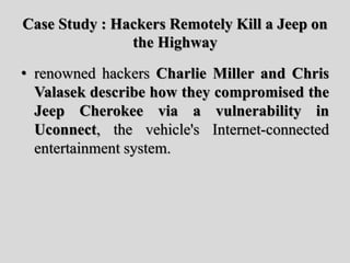 Case Study : Hackers Remotely Kill a Jeep on
the Highway
• renowned hackers Charlie Miller and Chris
Valasek describe how they compromised the
Jeep Cherokee via a vulnerability in
Uconnect, the vehicle's Internet-connected
entertainment system.
 