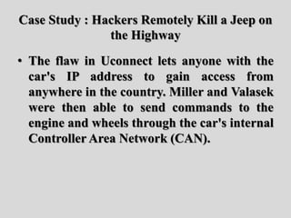 Case Study : Hackers Remotely Kill a Jeep on
the Highway
• The flaw in Uconnect lets anyone with the
car's IP address to gain access from
anywhere in the country. Miller and Valasek
were then able to send commands to the
engine and wheels through the car's internal
Controller Area Network (CAN).
 