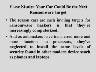 Case Study: Your Car Could Be the Next
Ransomware Target
• The reason cars are such inviting targets for
ransomware hackers is that they’re
increasingly computerized.
• And as automakers have transferred more and
more functions to processors, they've
neglected to install the same levels of
security found in other modern device ssuch
as phones and laptops.
 