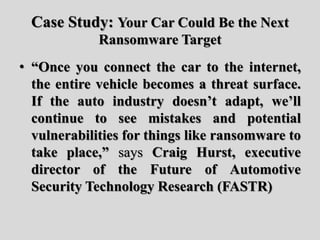 Case Study: Your Car Could Be the Next
Ransomware Target
• “Once you connect the car to the internet,
the entire vehicle becomes a threat surface.
If the auto industry doesn’t adapt, we’ll
continue to see mistakes and potential
vulnerabilities for things like ransomware to
take place,” says Craig Hurst, executive
director of the Future of Automotive
Security Technology Research (FASTR)
 